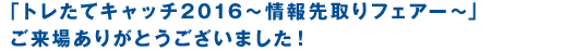 トレたてキャッチ2016『情報先取りフェアー』ご来場ありがとうございました！